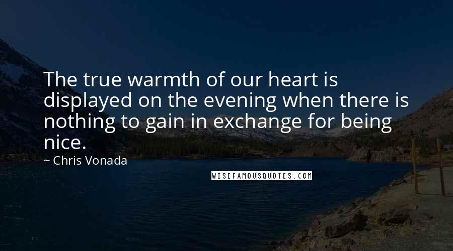 Chris Vonada Quotes: The true warmth of our heart is displayed on the evening when there is nothing to gain in exchange for being nice.