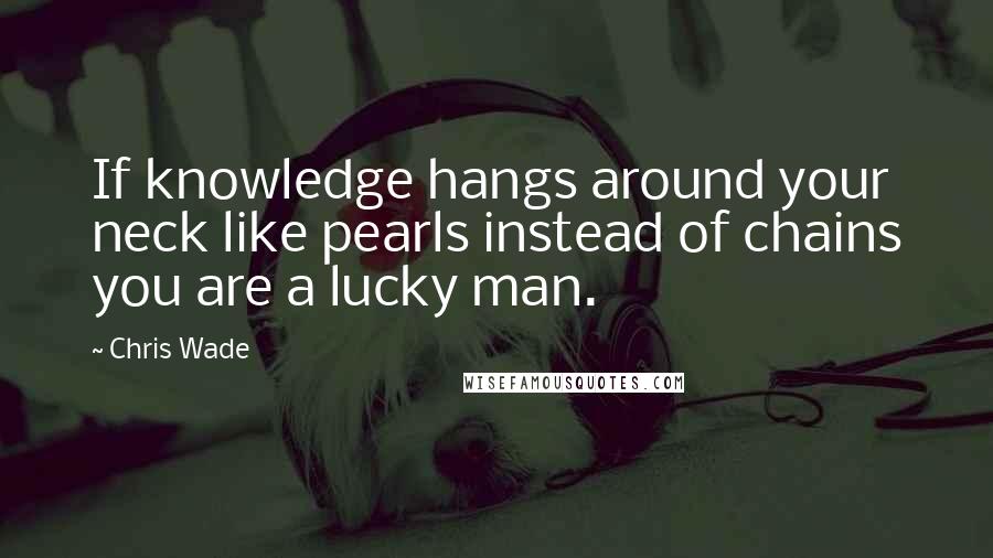 Chris Wade Quotes: If knowledge hangs around your neck like pearls instead of chains you are a lucky man.