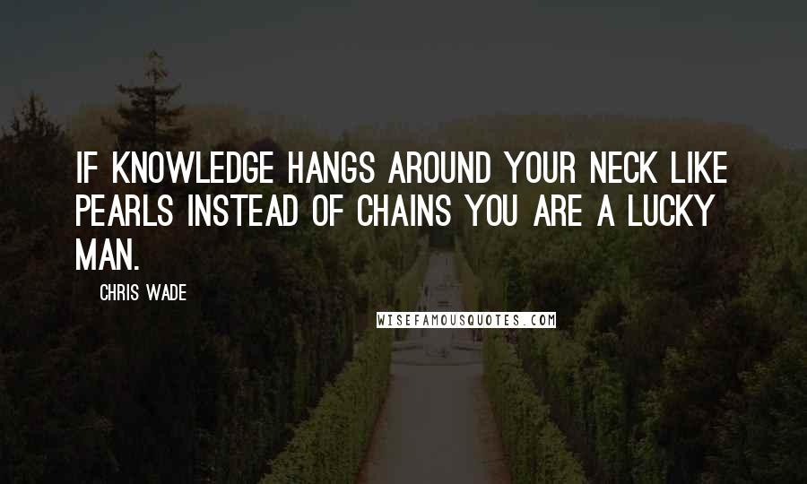 Chris Wade Quotes: If knowledge hangs around your neck like pearls instead of chains you are a lucky man.