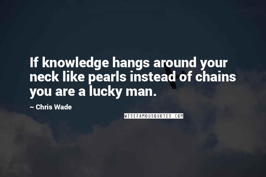 Chris Wade Quotes: If knowledge hangs around your neck like pearls instead of chains you are a lucky man.