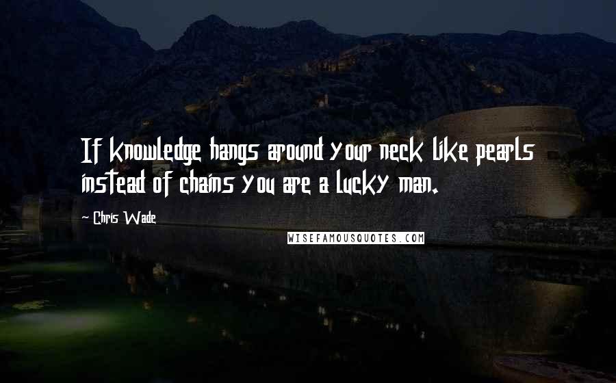 Chris Wade Quotes: If knowledge hangs around your neck like pearls instead of chains you are a lucky man.