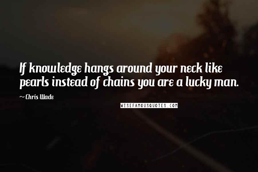 Chris Wade Quotes: If knowledge hangs around your neck like pearls instead of chains you are a lucky man.