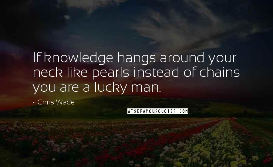 Chris Wade Quotes: If knowledge hangs around your neck like pearls instead of chains you are a lucky man.