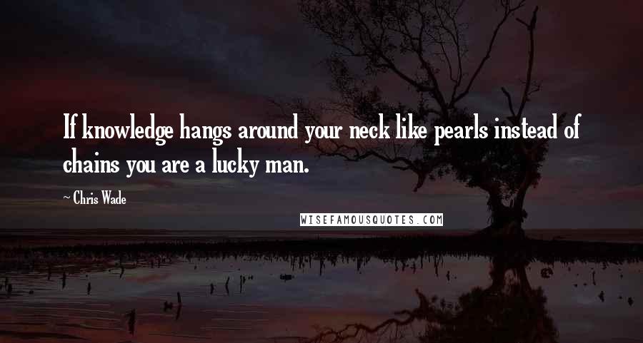 Chris Wade Quotes: If knowledge hangs around your neck like pearls instead of chains you are a lucky man.