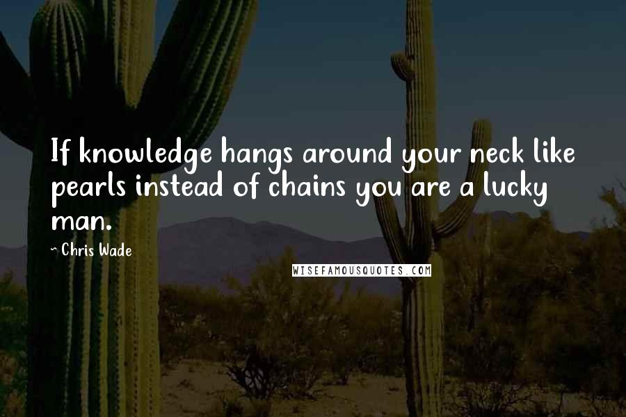 Chris Wade Quotes: If knowledge hangs around your neck like pearls instead of chains you are a lucky man.