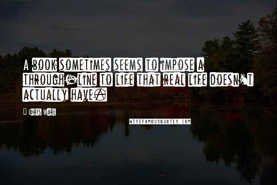 Chris Ware Quotes: A book sometimes seems to impose a through-line to life that real life doesn't actually have.