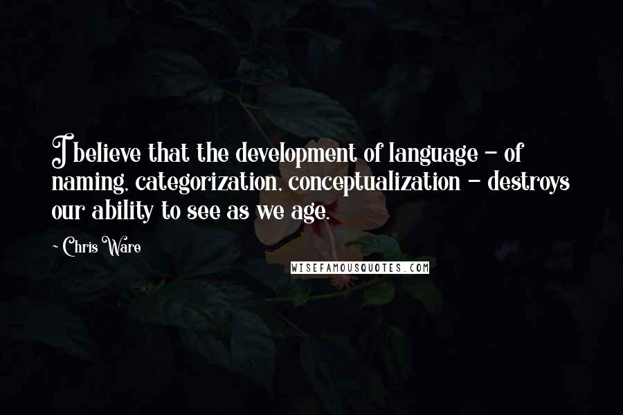 Chris Ware Quotes: I believe that the development of language - of naming, categorization, conceptualization - destroys our ability to see as we age.