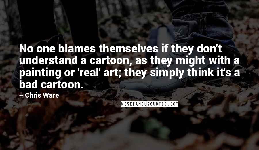 Chris Ware Quotes: No one blames themselves if they don't understand a cartoon, as they might with a painting or 'real' art; they simply think it's a bad cartoon.