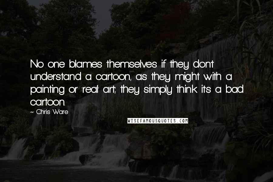Chris Ware Quotes: No one blames themselves if they don't understand a cartoon, as they might with a painting or 'real' art; they simply think it's a bad cartoon.