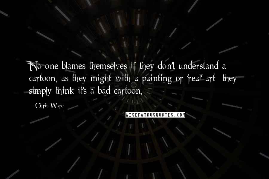 Chris Ware Quotes: No one blames themselves if they don't understand a cartoon, as they might with a painting or 'real' art; they simply think it's a bad cartoon.