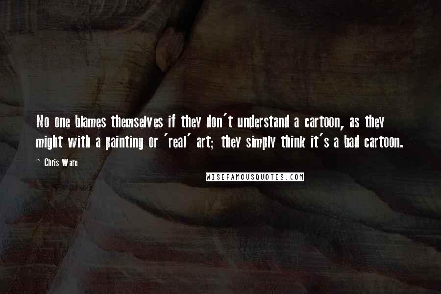 Chris Ware Quotes: No one blames themselves if they don't understand a cartoon, as they might with a painting or 'real' art; they simply think it's a bad cartoon.