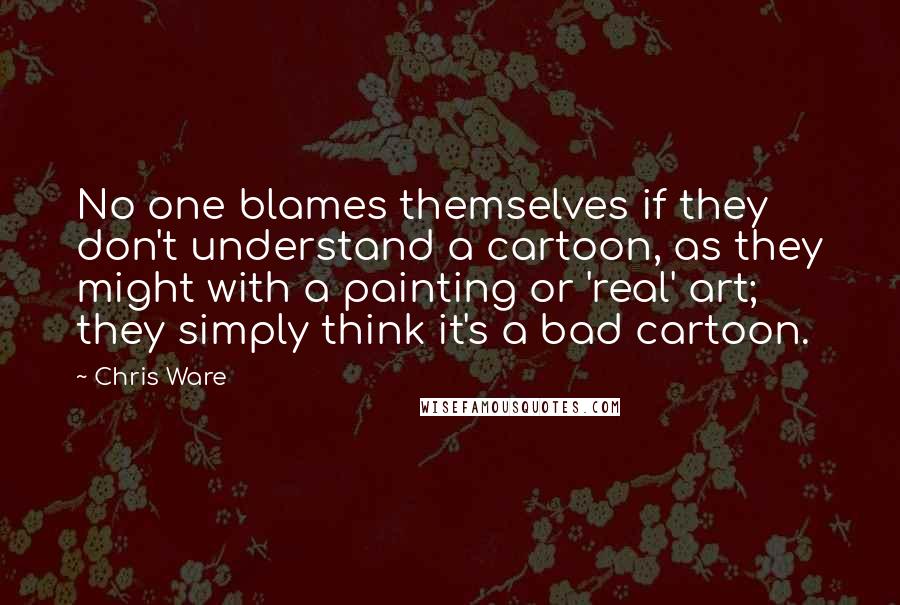 Chris Ware Quotes: No one blames themselves if they don't understand a cartoon, as they might with a painting or 'real' art; they simply think it's a bad cartoon.