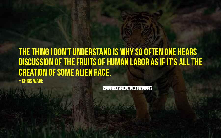 Chris Ware Quotes: The thing I don't understand is why so often one hears discussion of the fruits of human labor as if it's all the creation of some alien race.