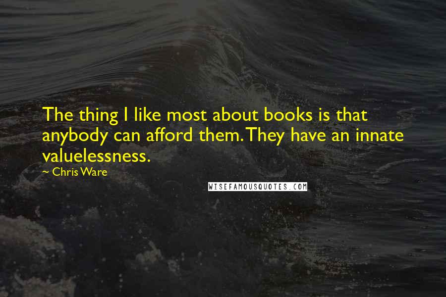 Chris Ware Quotes: The thing I like most about books is that anybody can afford them. They have an innate valuelessness.