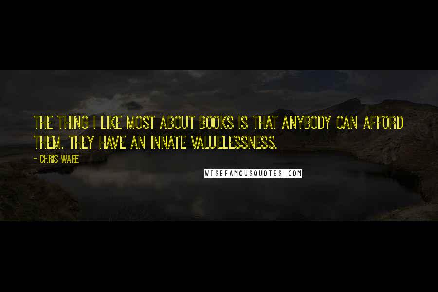 Chris Ware Quotes: The thing I like most about books is that anybody can afford them. They have an innate valuelessness.