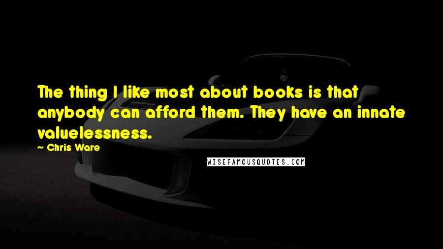 Chris Ware Quotes: The thing I like most about books is that anybody can afford them. They have an innate valuelessness.