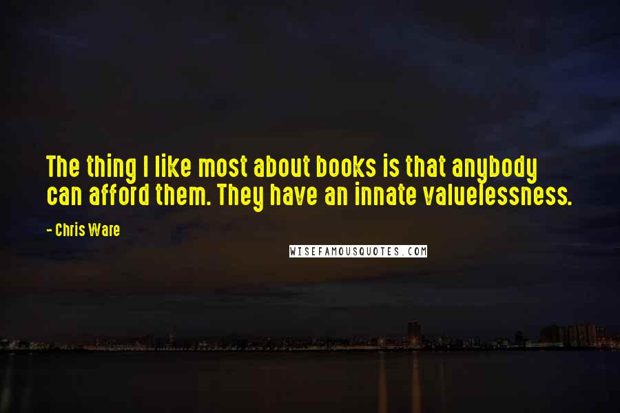 Chris Ware Quotes: The thing I like most about books is that anybody can afford them. They have an innate valuelessness.