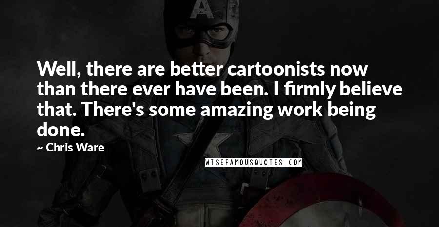 Chris Ware Quotes: Well, there are better cartoonists now than there ever have been. I firmly believe that. There's some amazing work being done.