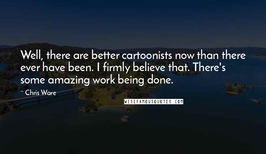 Chris Ware Quotes: Well, there are better cartoonists now than there ever have been. I firmly believe that. There's some amazing work being done.