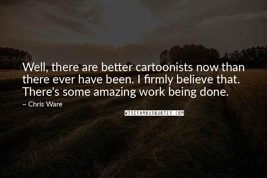 Chris Ware Quotes: Well, there are better cartoonists now than there ever have been. I firmly believe that. There's some amazing work being done.