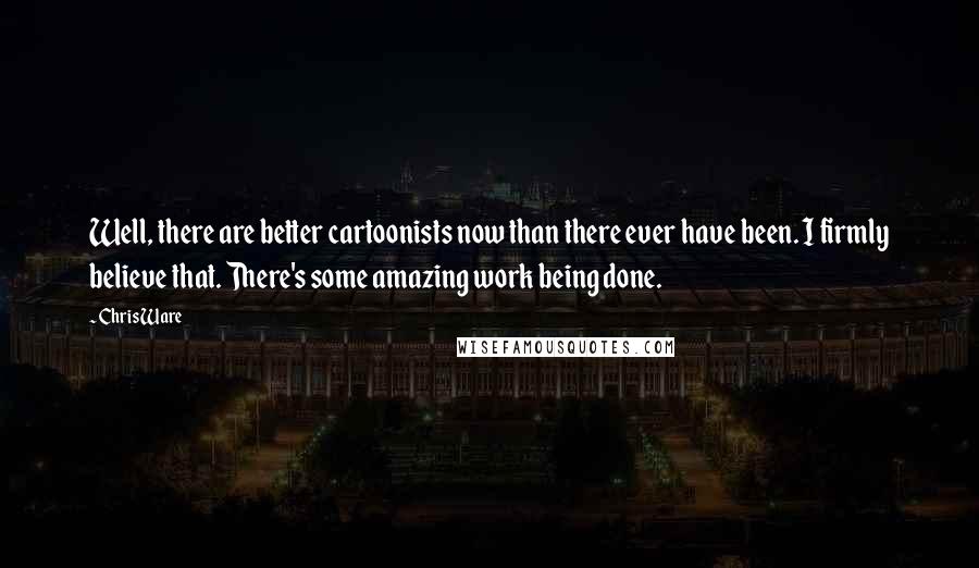 Chris Ware Quotes: Well, there are better cartoonists now than there ever have been. I firmly believe that. There's some amazing work being done.
