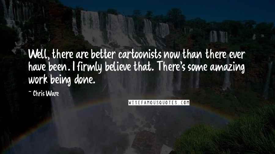 Chris Ware Quotes: Well, there are better cartoonists now than there ever have been. I firmly believe that. There's some amazing work being done.