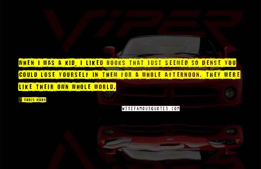 Chris Ware Quotes: When I was a kid, I liked books that just seemed so dense you could lose yourself in them for a whole afternoon. They were like their own whole world.
