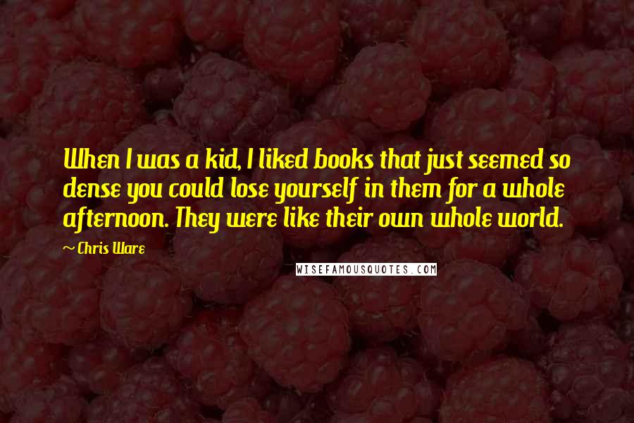 Chris Ware Quotes: When I was a kid, I liked books that just seemed so dense you could lose yourself in them for a whole afternoon. They were like their own whole world.