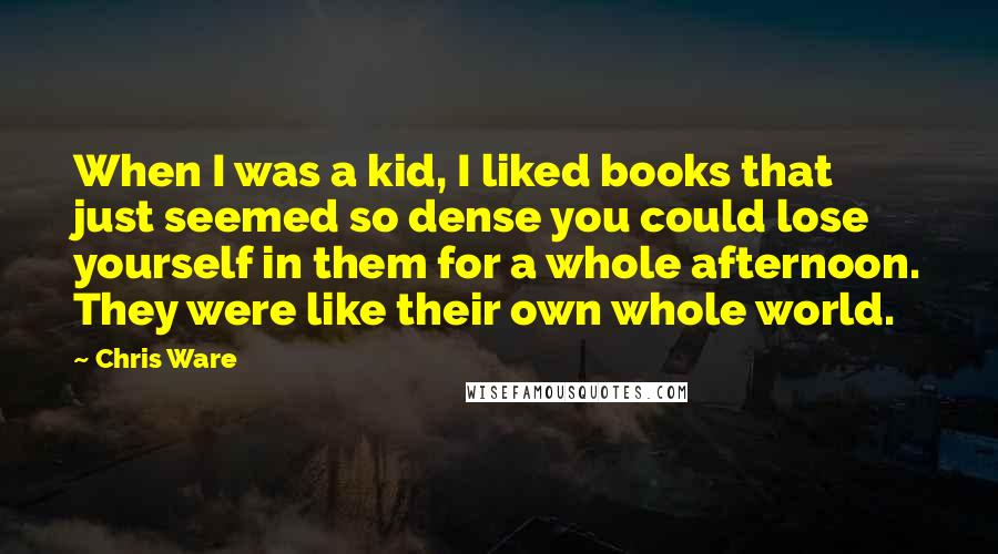 Chris Ware Quotes: When I was a kid, I liked books that just seemed so dense you could lose yourself in them for a whole afternoon. They were like their own whole world.