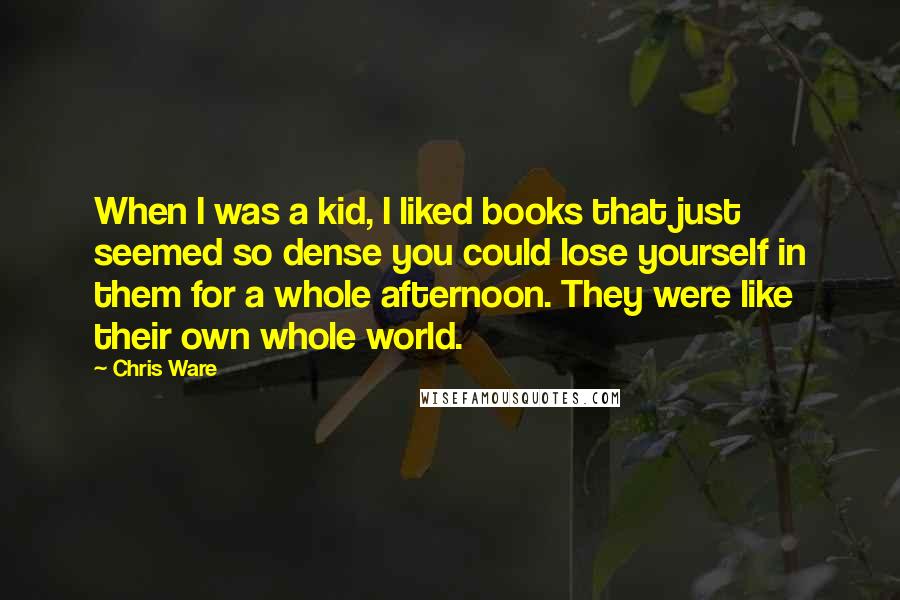 Chris Ware Quotes: When I was a kid, I liked books that just seemed so dense you could lose yourself in them for a whole afternoon. They were like their own whole world.