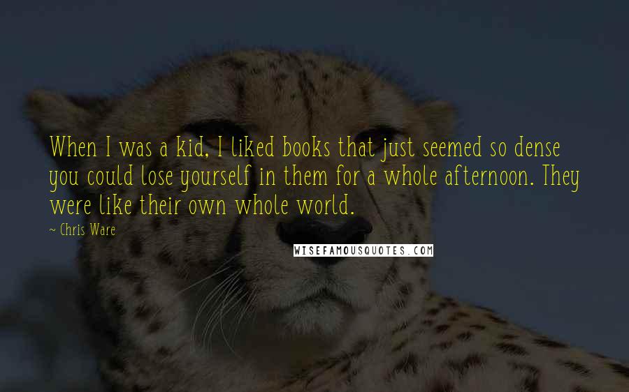 Chris Ware Quotes: When I was a kid, I liked books that just seemed so dense you could lose yourself in them for a whole afternoon. They were like their own whole world.