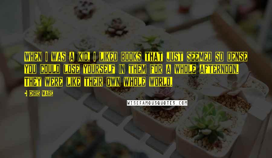 Chris Ware Quotes: When I was a kid, I liked books that just seemed so dense you could lose yourself in them for a whole afternoon. They were like their own whole world.
