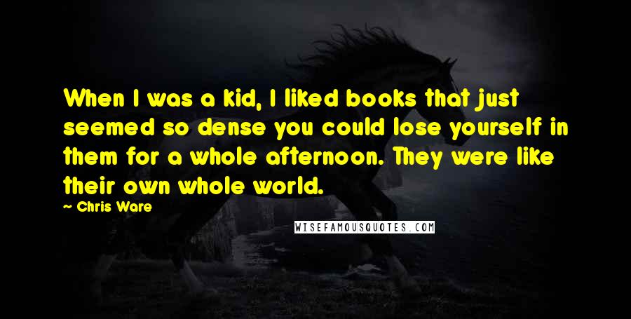 Chris Ware Quotes: When I was a kid, I liked books that just seemed so dense you could lose yourself in them for a whole afternoon. They were like their own whole world.