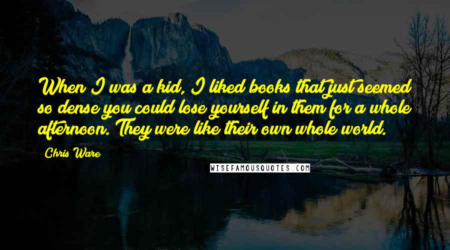 Chris Ware Quotes: When I was a kid, I liked books that just seemed so dense you could lose yourself in them for a whole afternoon. They were like their own whole world.