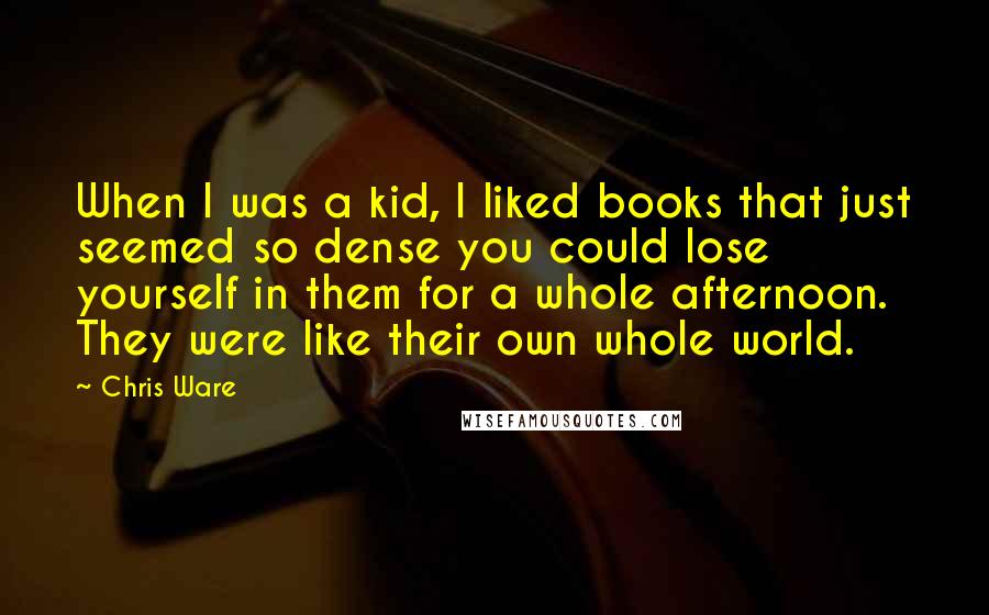 Chris Ware Quotes: When I was a kid, I liked books that just seemed so dense you could lose yourself in them for a whole afternoon. They were like their own whole world.