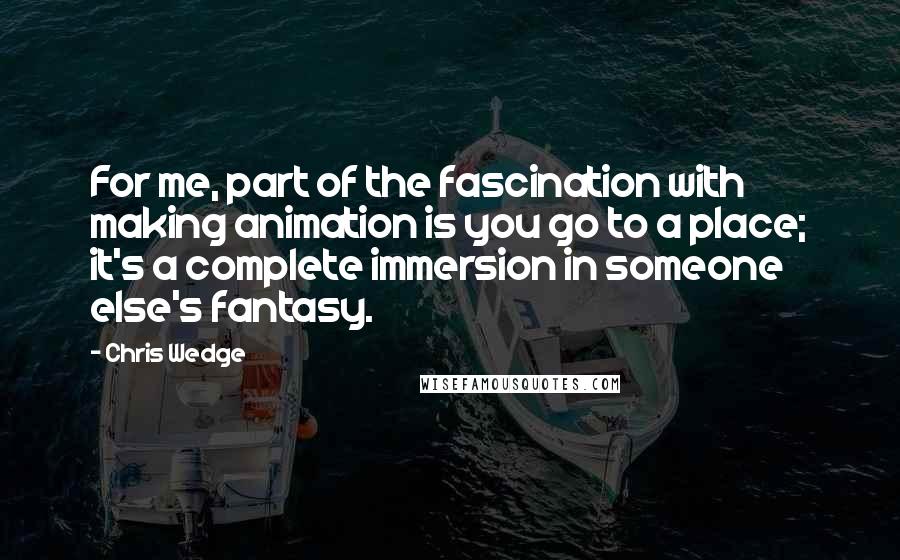 Chris Wedge Quotes: For me, part of the fascination with making animation is you go to a place; it's a complete immersion in someone else's fantasy.