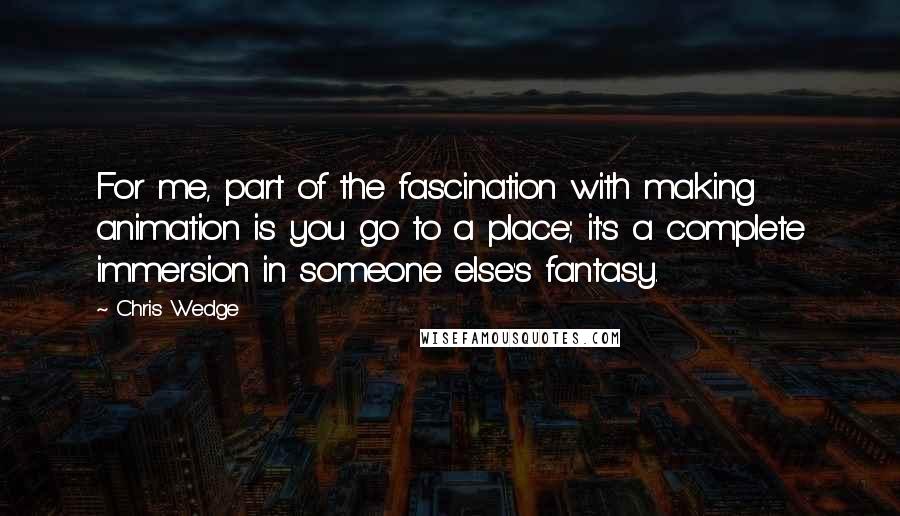 Chris Wedge Quotes: For me, part of the fascination with making animation is you go to a place; it's a complete immersion in someone else's fantasy.