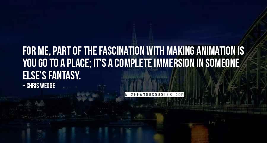 Chris Wedge Quotes: For me, part of the fascination with making animation is you go to a place; it's a complete immersion in someone else's fantasy.