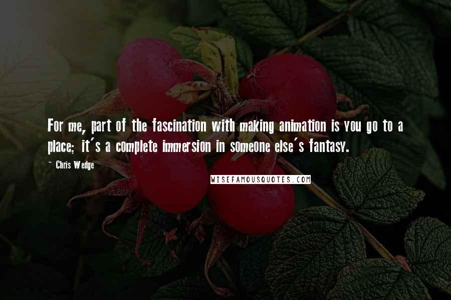 Chris Wedge Quotes: For me, part of the fascination with making animation is you go to a place; it's a complete immersion in someone else's fantasy.