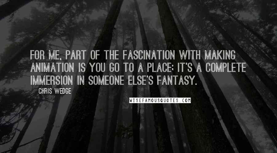 Chris Wedge Quotes: For me, part of the fascination with making animation is you go to a place; it's a complete immersion in someone else's fantasy.