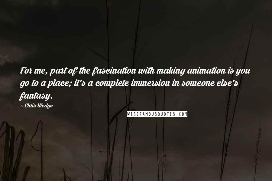 Chris Wedge Quotes: For me, part of the fascination with making animation is you go to a place; it's a complete immersion in someone else's fantasy.