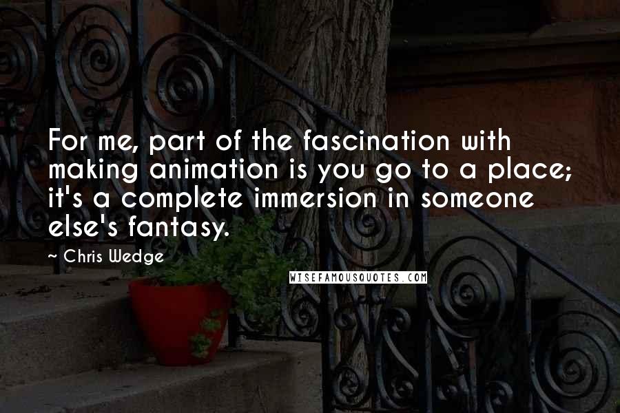 Chris Wedge Quotes: For me, part of the fascination with making animation is you go to a place; it's a complete immersion in someone else's fantasy.