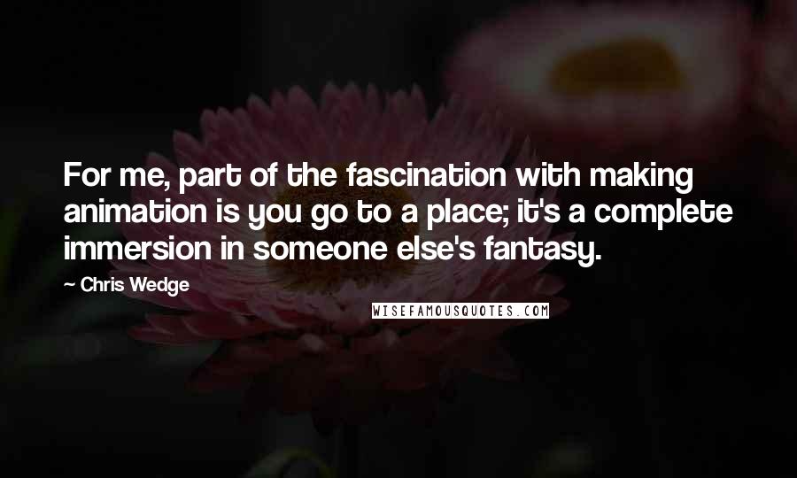 Chris Wedge Quotes: For me, part of the fascination with making animation is you go to a place; it's a complete immersion in someone else's fantasy.