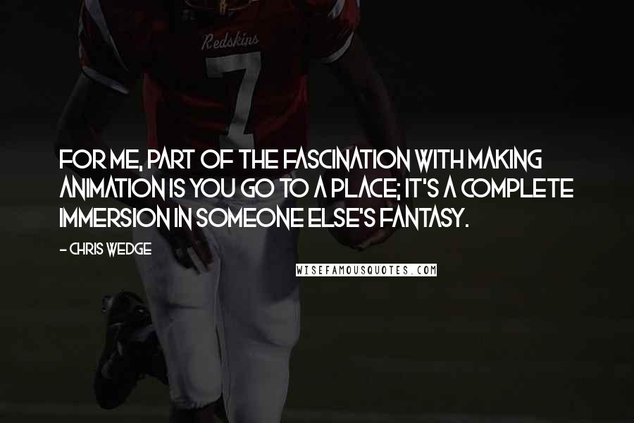 Chris Wedge Quotes: For me, part of the fascination with making animation is you go to a place; it's a complete immersion in someone else's fantasy.