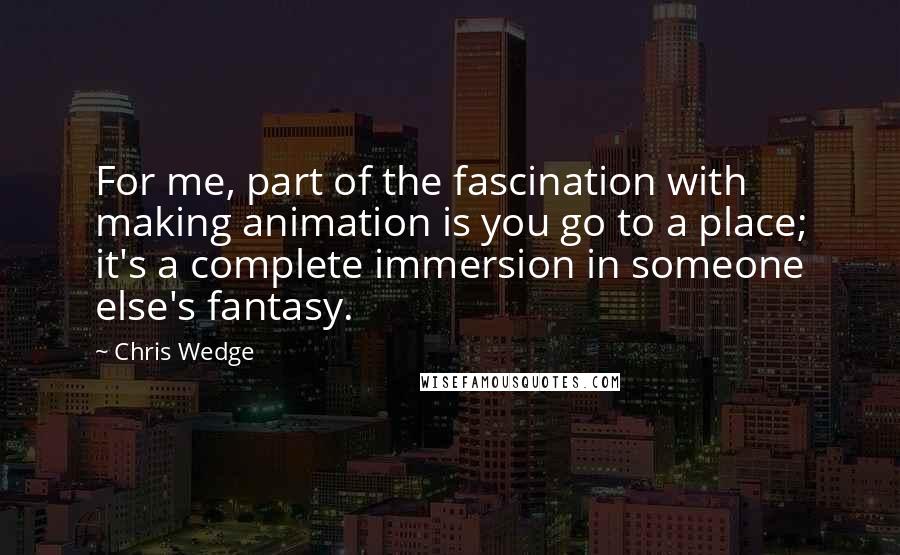 Chris Wedge Quotes: For me, part of the fascination with making animation is you go to a place; it's a complete immersion in someone else's fantasy.