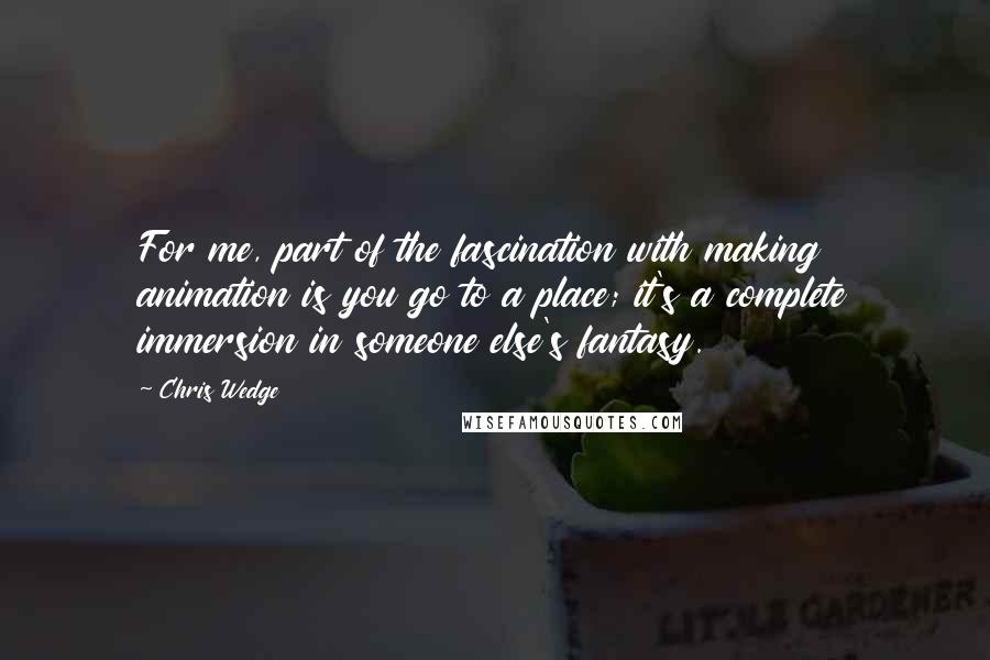 Chris Wedge Quotes: For me, part of the fascination with making animation is you go to a place; it's a complete immersion in someone else's fantasy.
