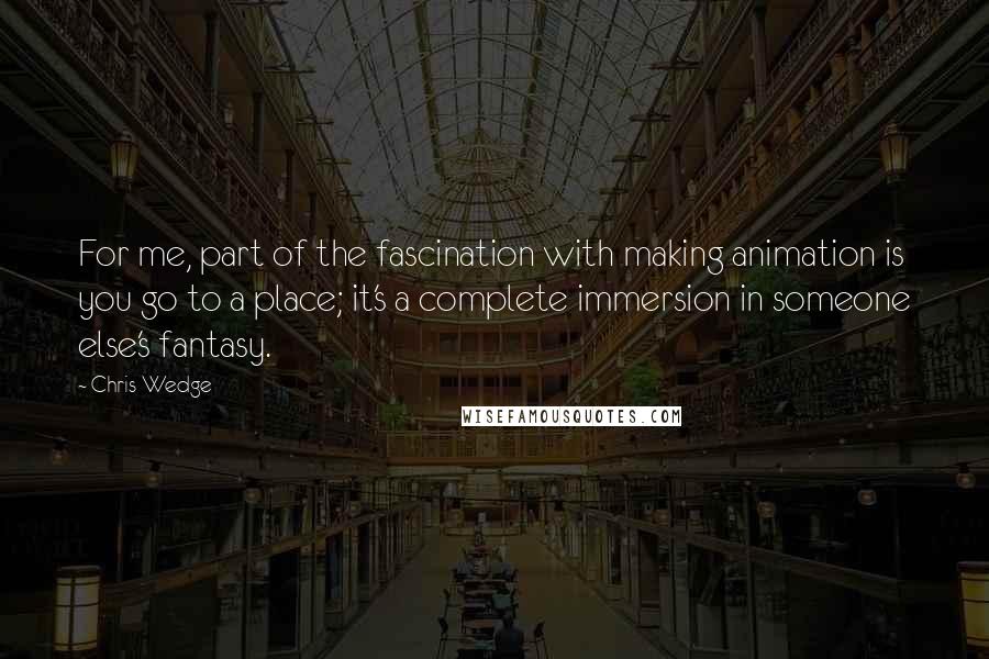 Chris Wedge Quotes: For me, part of the fascination with making animation is you go to a place; it's a complete immersion in someone else's fantasy.