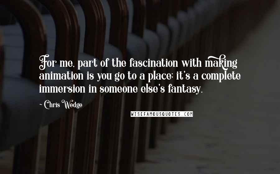 Chris Wedge Quotes: For me, part of the fascination with making animation is you go to a place; it's a complete immersion in someone else's fantasy.