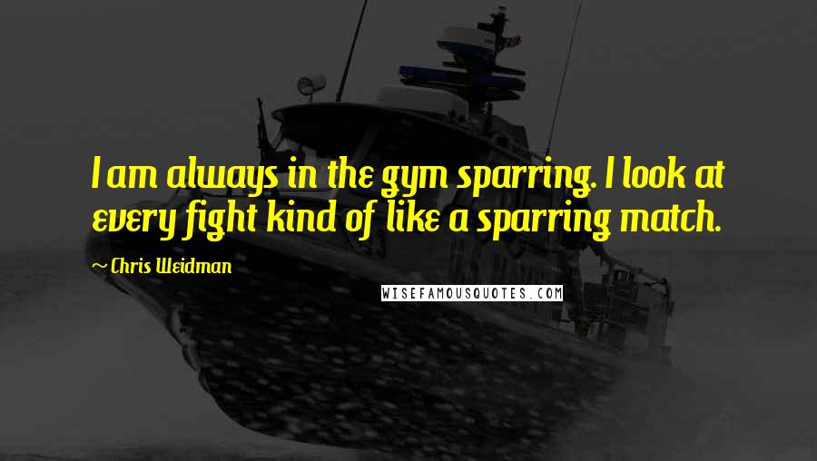 Chris Weidman Quotes: I am always in the gym sparring. I look at every fight kind of like a sparring match.