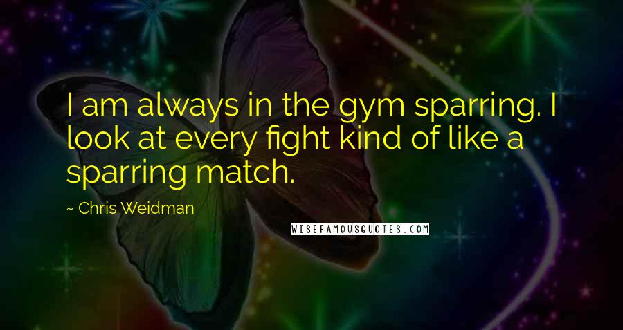 Chris Weidman Quotes: I am always in the gym sparring. I look at every fight kind of like a sparring match.